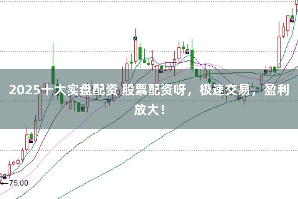2025十大实盘配资 股票配资呀，极速交易，盈利放大！