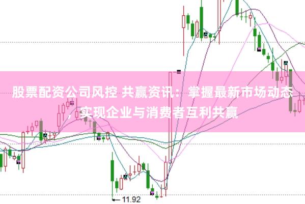 股票配资公司风控 共赢资讯：掌握最新市场动态，实现企业与消费者互利共赢