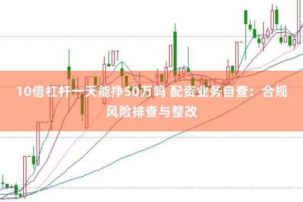 10倍杠杆一天能挣50万吗 配资业务自查：合规风险排查与整改
