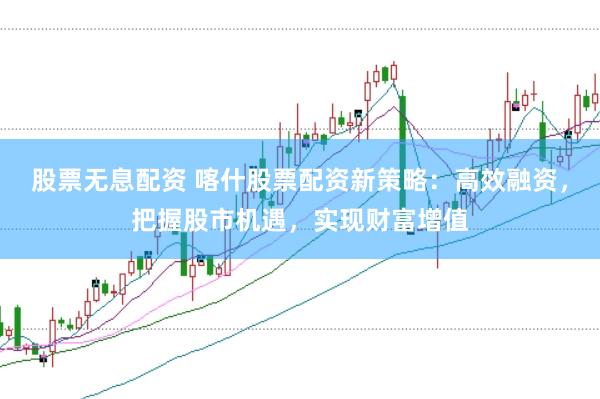 股票无息配资 喀什股票配资新策略：高效融资，把握股市机遇，实现财富增值