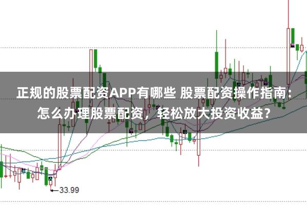 正规的股票配资APP有哪些 股票配资操作指南：怎么办理股票配资，轻松放大投资收益？