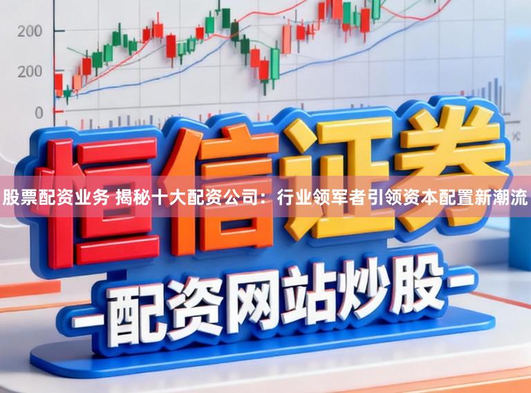 股票配资业务 揭秘十大配资公司：行业领军者引领资本配置新潮流