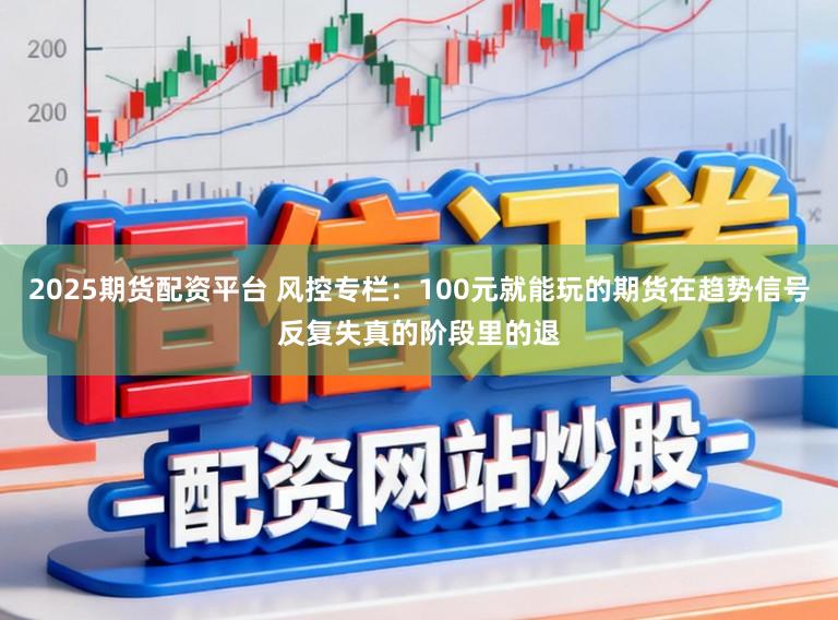2025期货配资平台 风控专栏:100元就能玩的期货在趋势信号反复失真的阶段里的退
