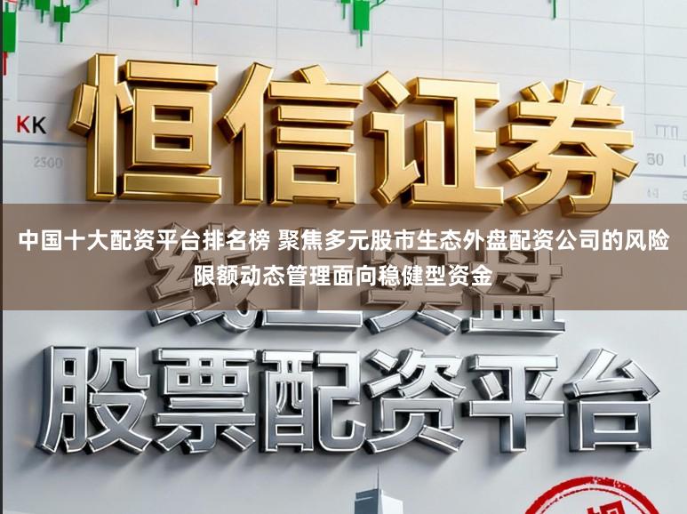 中国十大配资平台排名榜 聚焦多元股市生态外盘配资公司的风险限额动态管理面向稳健型资金