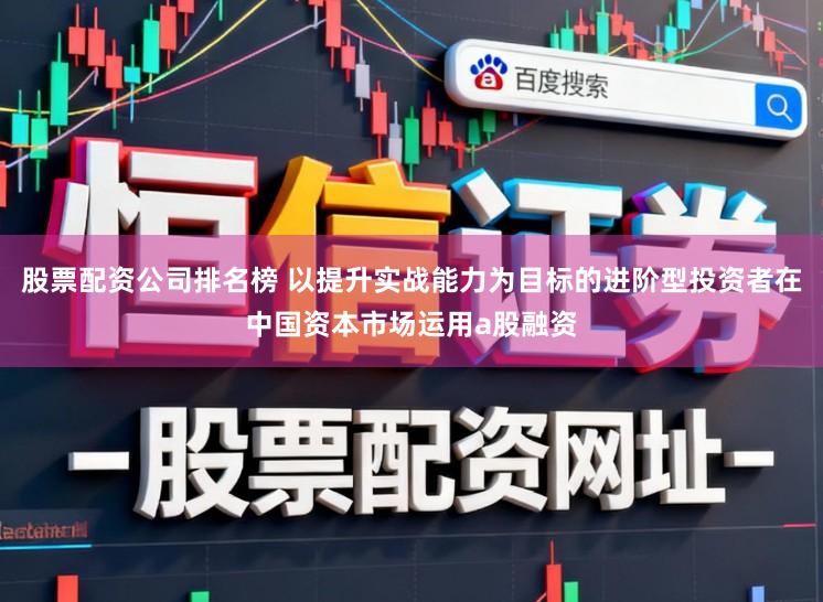 股票配资公司排名榜 以提升实战能力为目标的进阶型投资者在中国资本市场运用a股融资