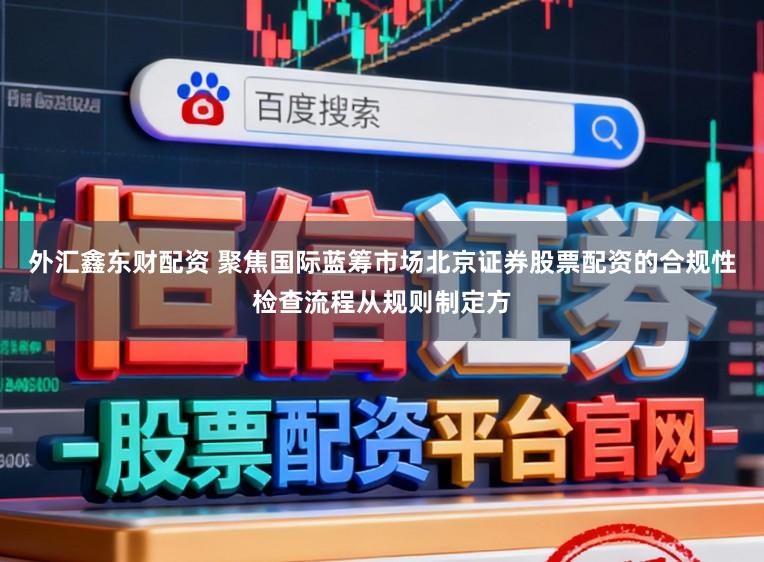外汇鑫东财配资 聚焦国际蓝筹市场北京证券股票配资的合规性检查流程从规则制定方