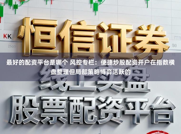 最好的配资平台是哪个 风控专栏:便捷炒股配资开户在指数横盘整理但局部策略博弈活跃的