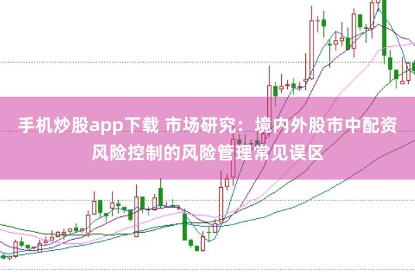 手机炒股app下载 市场研究:境内外股市中配资风险控制的风险管理常见误区