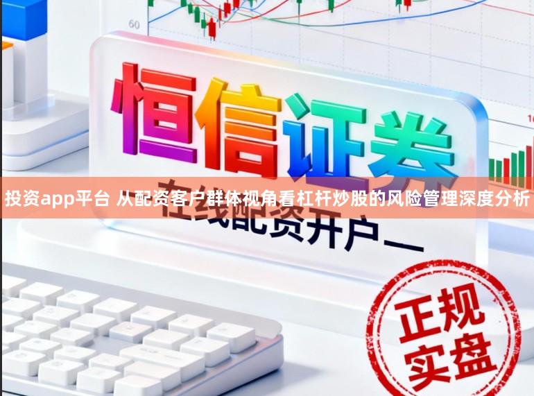 投资app平台 从配资客户群体视角看杠杆炒股的风险管理深度分析
