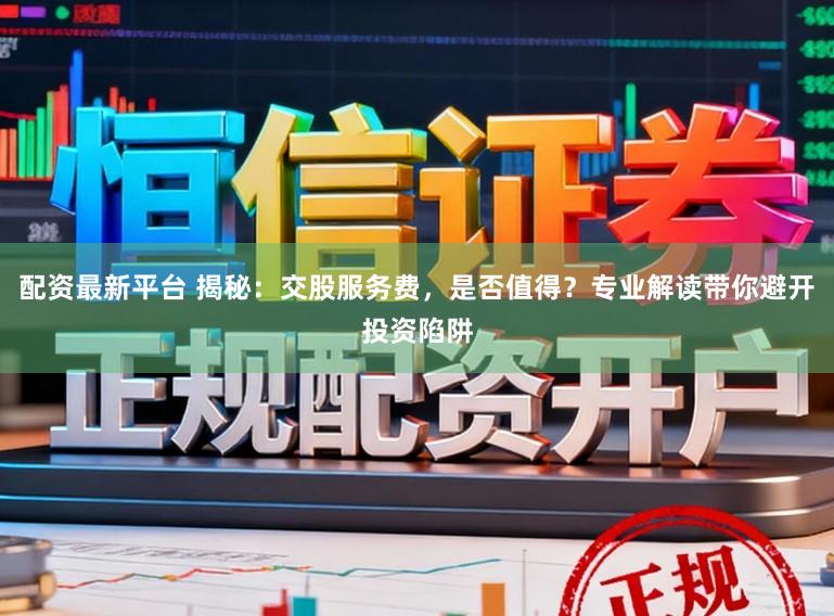 配资最新平台 揭秘：交股服务费，是否值得？专业解读带你避开投资陷阱